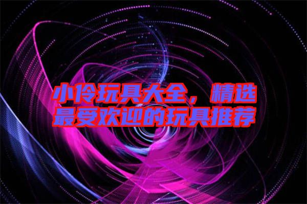 小伶玩具大全，精選最受歡迎的玩具推薦