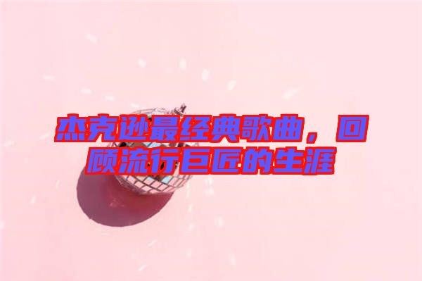 杰克遜最經(jīng)典歌曲，回顧流行巨匠的生涯