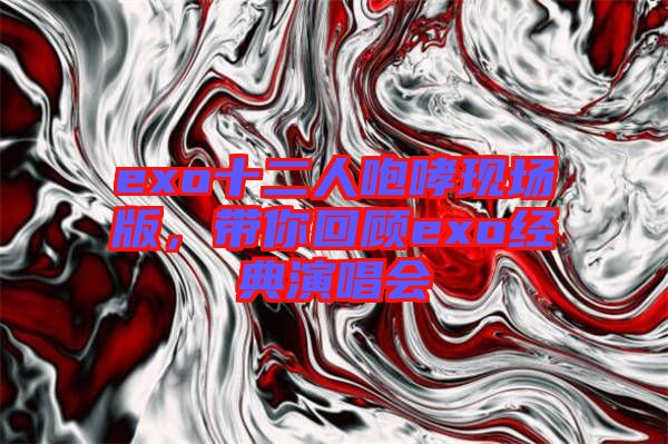 exo十二人咆哮現(xiàn)場(chǎng)版，帶你回顧exo經(jīng)典演唱會(huì)