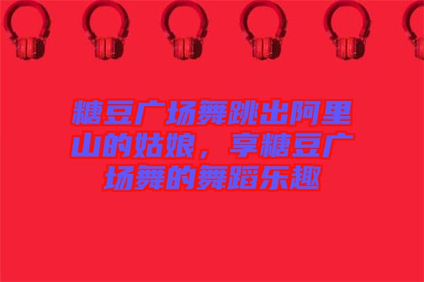 糖豆廣場舞跳出阿里山的姑娘，享糖豆廣場舞的舞蹈樂趣