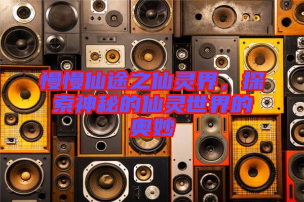 慢慢仙途之仙靈界，探索神秘的仙靈世界的奧妙