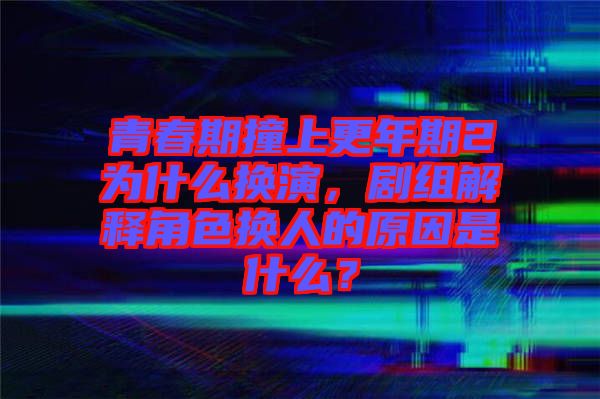 青春期撞上更年期2為什么換演，劇組解釋角色換人的原因是什么？
