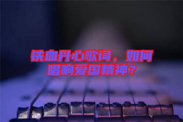 鐵血丹心歌詞，如何唱響愛(ài)國(guó)精神？