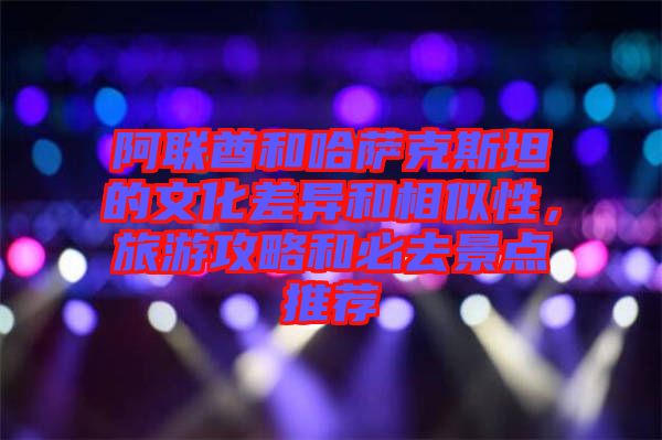 阿聯(lián)酋和哈薩克斯坦的文化差異和相似性，旅游攻略和必去景點(diǎn)推薦