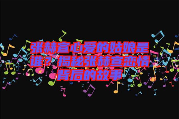 張赫宣心愛的姑娘是誰(shuí)？揭秘張赫宣戀情背后的故事