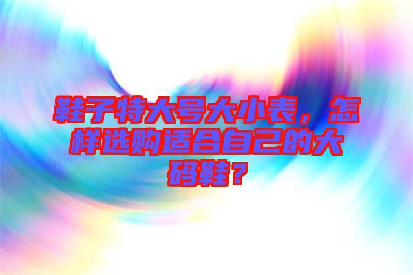 鞋子特大號(hào)大小表，怎樣選購適合自己的大碼鞋？