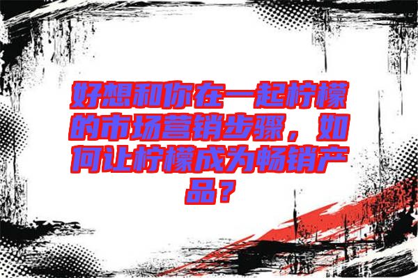 好想和你在一起檸檬的市場(chǎng)營(yíng)銷步驟，如何讓檸檬成為暢銷產(chǎn)品？