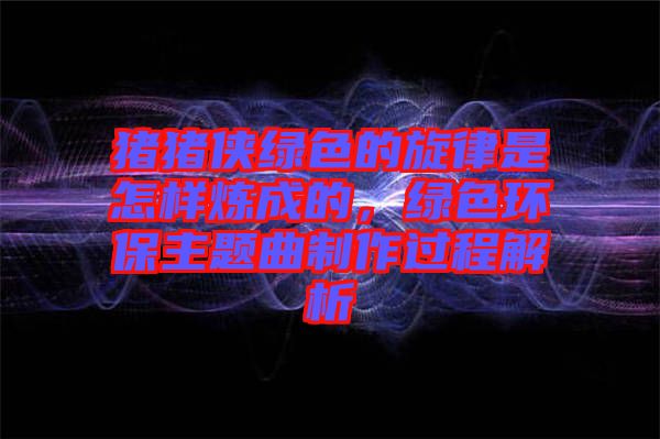 豬豬俠綠色的旋律是怎樣煉成的，綠色環(huán)保主題曲制作過程解析
