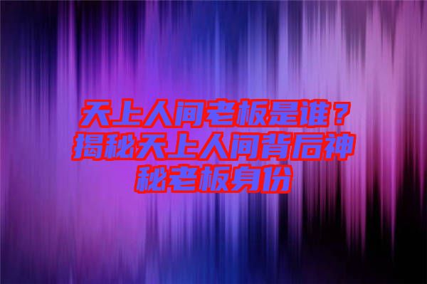 天上人間老板是誰？揭秘天上人間背后神秘老板身份