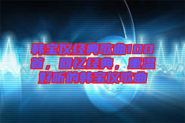 韓寶儀經(jīng)典歌曲100首，回憶經(jīng)典，重溫好聽的韓寶儀歌曲
