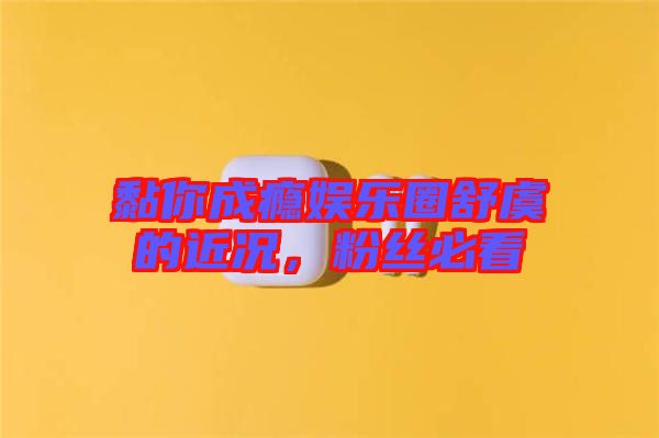 黏你成癮娛樂(lè)圈舒虞的近況，粉絲必看