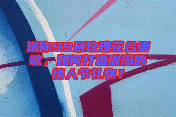 送你99朵玫瑰花臺語歌，如何打造浪漫的情人節(jié)禮物？