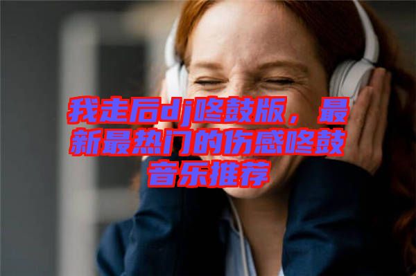 我走后dj咚鼓版，最新最熱門的傷感咚鼓音樂推薦