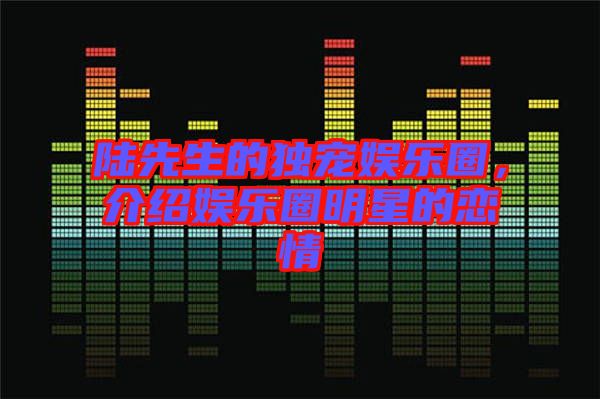 陸先生的獨(dú)寵娛樂圈，介紹娛樂圈明星的戀情