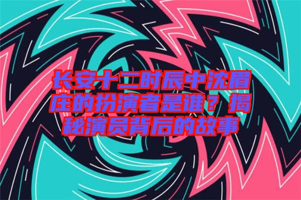長安十二時辰中沈眉莊的扮演者是誰？揭秘演員背后的故事