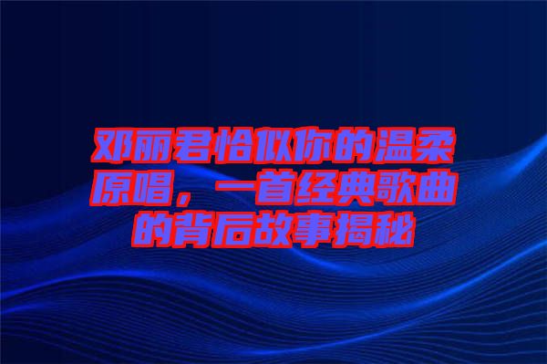 鄧麗君恰似你的溫柔原唱，一首經(jīng)典歌曲的背后故事揭秘