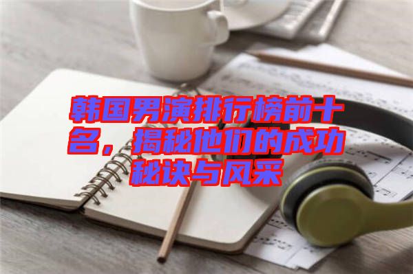 韓國男演排行榜前十名，揭秘他們的成功秘訣與風(fēng)采