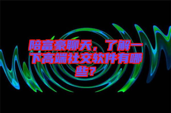 陪富豪聊天，了解一下高端社交軟件有哪些？