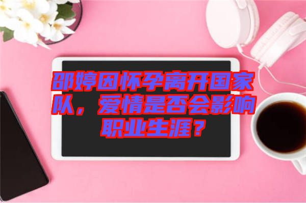 邵婷因懷孕離開(kāi)國(guó)家隊(duì)，愛(ài)情是否會(huì)影響職業(yè)生涯？