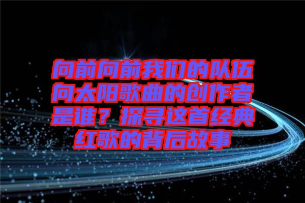 向前向前我們的隊(duì)伍向太陽(yáng)歌曲的創(chuàng)作者是誰(shuí)？探尋這首經(jīng)典紅歌的背后故事