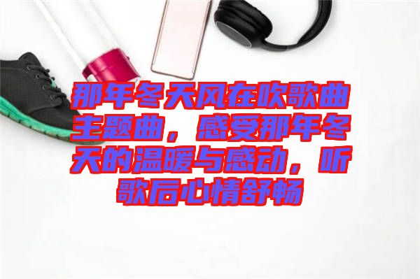 那年冬天風(fēng)在吹歌曲主題曲，感受那年冬天的溫暖與感動，聽歌后心情舒暢