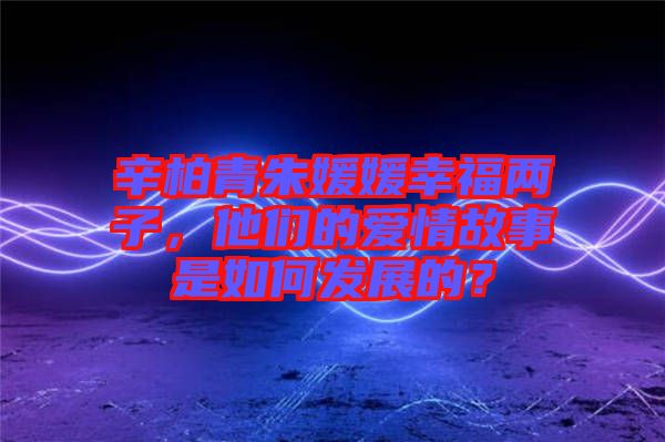 辛柏青朱媛媛幸福兩子，他們的愛情故事是如何發(fā)展的？