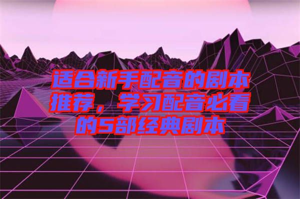 適合新手配音的劇本推薦，學(xué)習(xí)配音必看的5部經(jīng)典劇本