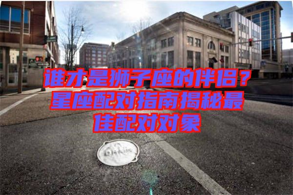 誰(shuí)才是獅子座的伴侶？星座配對(duì)指南揭秘最佳配對(duì)對(duì)象