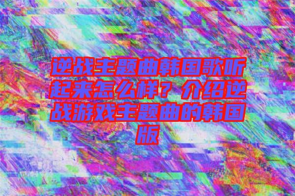 逆戰(zhàn)主題曲韓國歌聽起來怎么樣？介紹逆戰(zhàn)游戲主題曲的韓國版