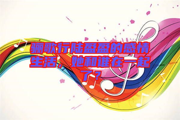 驪歌行陸盈盈的感情生活，她和誰在一起了？