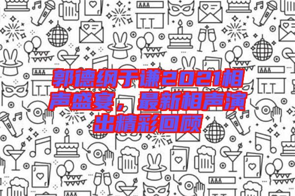 郭德綱于謙2021相聲盛宴，最新相聲演出精彩回顧