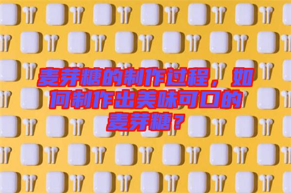 麥芽糖的制作過程，如何制作出美味可口的麥芽糖？