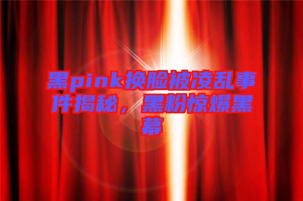 黑pink換臉被凌亂事件揭秘，黑粉驚爆黑幕