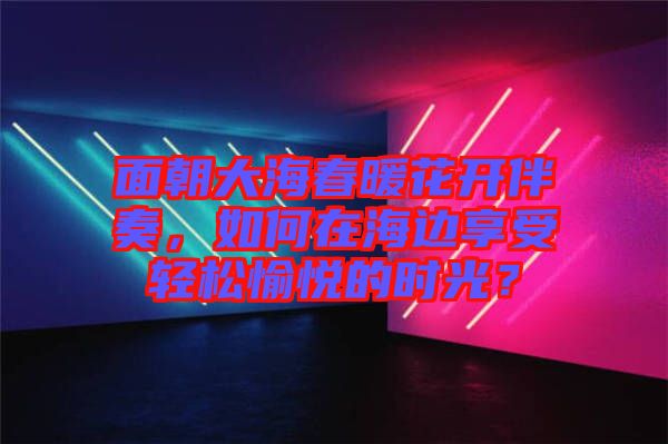 面朝大海春暖花開(kāi)伴奏，如何在海邊享受輕松愉悅的時(shí)光？