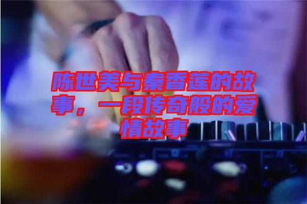 陳世美與秦香蓮的故事，一段傳奇般的愛情故事
