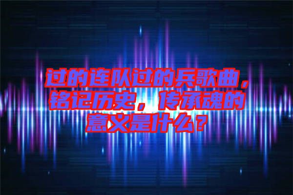 過的連隊(duì)過的兵歌曲，銘記歷史，傳承魂的意義是什么？