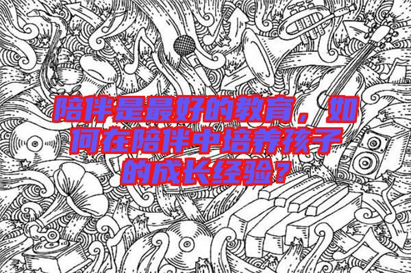 陪伴是最好的教育，如何在陪伴中培養(yǎng)孩子的成長經(jīng)驗？