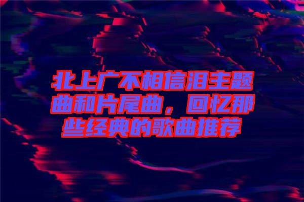 北上廣不相信淚主題曲和片尾曲，回憶那些經(jīng)典的歌曲推薦