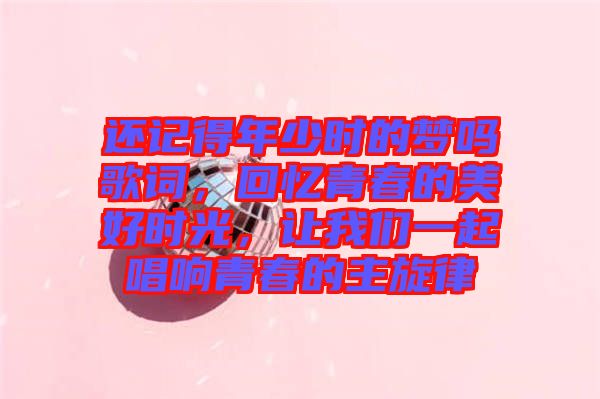 還記得年少時的夢嗎歌詞，回憶青春的美好時光，讓我們一起唱響青春的主旋律