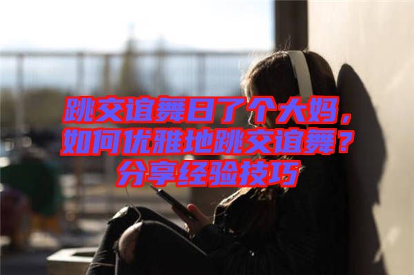 跳交誼舞日了個(gè)大媽，如何優(yōu)雅地跳交誼舞？分享經(jīng)驗(yàn)技巧