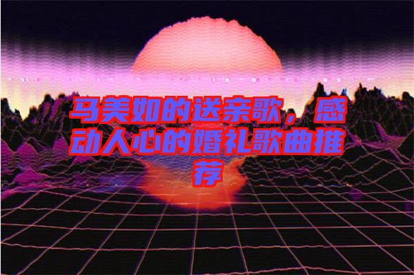 馬美如的送親歌，感動人心的婚禮歌曲推薦
