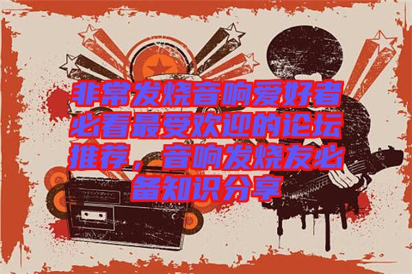 非常發(fā)燒音響愛好者必看最受歡迎的論壇推薦，音響發(fā)燒友必備知識分享