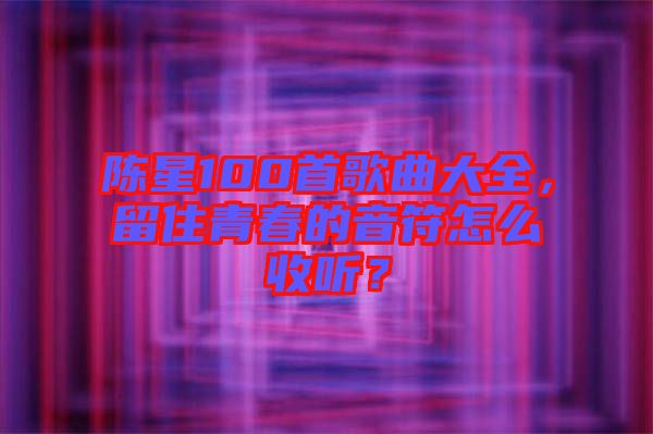 陳星100首歌曲大全，留住青春的音符怎么收聽？