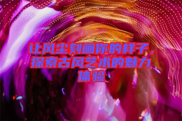 讓風塵刻畫你的樣子，探索古風藝術的魅力體驗