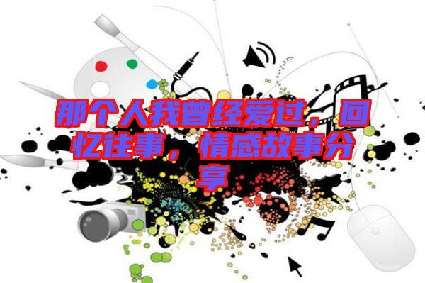 那個(gè)人我曾經(jīng)愛(ài)過(guò)，回憶往事，情感故事分享