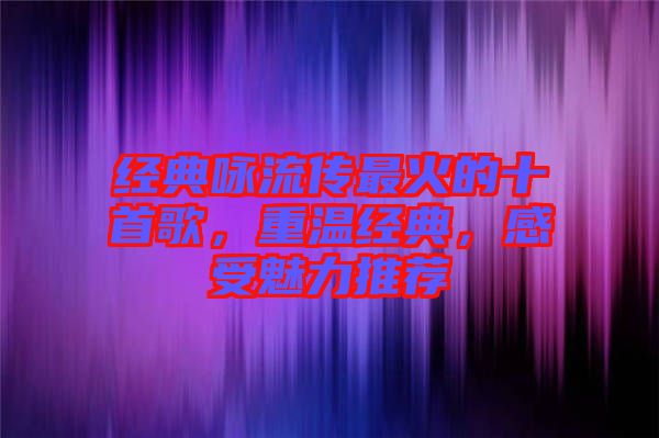 經(jīng)典詠流傳最火的十首歌，重溫經(jīng)典，感受魅力推薦