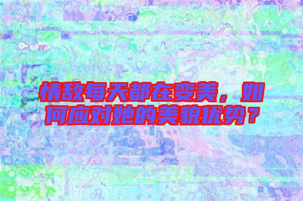 情敵每天都在變美，如何應(yīng)對她的美貌優(yōu)勢？