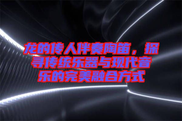 龍的傳人伴奏陶笛，探尋傳統(tǒng)樂(lè)器與現(xiàn)代音樂(lè)的完美融合方式
