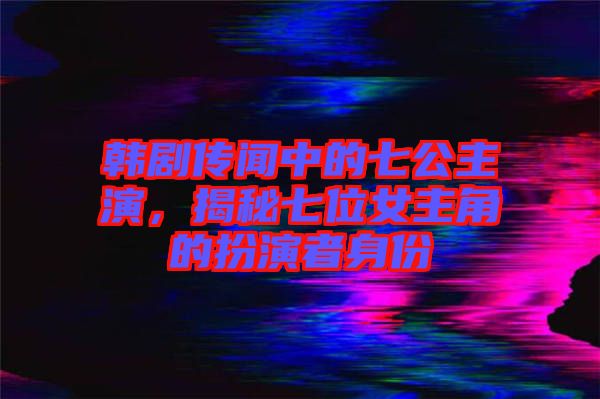韓劇傳聞中的七公主演，揭秘七位女主角的扮演者身份