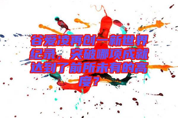 谷愛凌再創(chuàng)一新世界紀(jì)錄，突破哪項成就達(dá)到了前所未有的高度？
